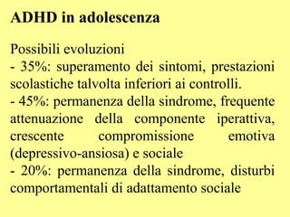 ADHD in adolescenza
Possibili evoluzioni
- 35%: superamento dei sintomi, prestazioni
scolastiche talvolta inferiori ai controlli.
- 45%: permanenza della sindrome, frequente
attenuazione della componente iperattiva,
crescente compromissione emotiva
(depressivo-ansiosa) e sociale
- 20%: permanenza della sindrome, disturbi
comportamentali di adattamento sociale
 