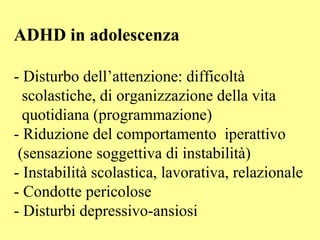 ADHD in adolescenza
- Disturbo dell’attenzione: difficoltà
scolastiche, di organizzazione della vita
quotidiana (programmazione)
- Riduzione del comportamento iperattivo
(sensazione soggettiva di instabilità)
- Instabilità scolastica, lavorativa, relazionale
- Condotte pericolose
- Disturbi depressivo-ansiosi
 