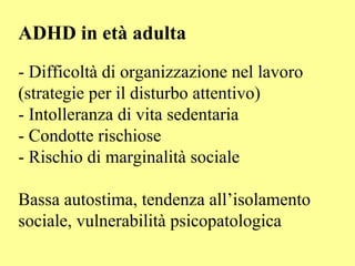 ADHD in età adulta
- Difficoltà di organizzazione nel lavoro
(strategie per il disturbo attentivo)
- Intolleranza di vita sedentaria
- Condotte rischiose
- Rischio di marginalità sociale
Bassa autostima, tendenza all’isolamento
sociale, vulnerabilità psicopatologica
 