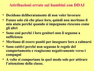Attribuzioni errate sui bambini con DDAI
• Decidono deliberatamente di non voler lavorare
• Fanno solo ciò che piace loro, quindi non meritano il
mio aiuto perché quando si impegnano riescono come
gli altri
• Sono così perché i loro genitori non li seguono a
sufficienza
• Meritano di essere puniti per insegnare loro a calmarsi
• Sono cattivi perché non seguono le regole del
comportamento e reagiscono negativamente verso i
compagni
• A volte si comportano in quel modo solo per attirare
l’attenzione della classe.
 