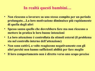 In realtà questi bambini…
• Non riescono a lavorare su uno stesso compito per un periodo
prolungato…La loro motivazione diminuisce più rapidamente
di quella degli altri
• Spesso sanno quello che dovrebbero fare ma non riescono a
mettere in pratica le loro buone intenzioni
• La loro attenzione è controllata da stimoli esterni (il problema
sta nel controllo interno dell’attenzione)
• Non sono cattivi, a volte reagiscono negativamente con gli
altri perché non hanno sufficienti abilità per fare meglio
• Il loro comportamento non è diretto verso uno scopo preciso
 