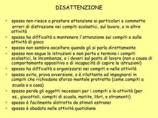 DISATTENZIONE
• spesso non riesce a prestare attenzione ai particolari o commette
errori di distrazione nei compiti scolastici, sul lavoro, o in altre
attività
• spesso ha difficoltà a mantenere l'attenzione sui compiti o sulle
attività di gioco
• spesso non sembra ascoltare quando gli si parla direttamente
• spesso non segue le istruzioni e non porta a termine i compiti
scolastici, le incombenze, o i doveri sul posto di lavoro (non a causa di
comportamento oppositivo o di incapacità di capire le istruzioni)
• spesso ha difficoltà a organizzarsi nei compiti e nelle attività
• spesso evita, prova avversione, o è riluttante ad impegnarsi in
compiti che richiedono sforzo mentale protratto (come compiti a
scuola o a casa)
• spesso perde gli oggetti necessari per i compiti o le attività (per
es., giocattoli, compiti di scuola, matite, libri, o strumenti)
• spesso è facilmente distratto da stimoli estranei
• spesso è sbadato nelle attività quotidiane
 