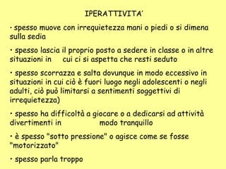 IPERATTIVITA’
• spesso muove con irrequietezza mani o piedi o si dimena
sulla sedia
• spesso lascia il proprio posto a sedere in classe o in altre
situazioni in cui ci si aspetta che resti seduto
• spesso scorrazza e salta dovunque in modo eccessivo in
situazioni in cui ciò è fuori luogo negli adolescenti o negli
adulti, ciò può limitarsi a sentimenti soggettivi di
irrequietezza)
• spesso ha difficoltà a giocare o a dedicarsi ad attività
divertimenti in modo tranquillo
• è spesso "sotto pressione" o agisce come se fosse
"motorizzato"
• spesso parla troppo
 