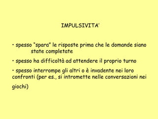 IMPULSIVITA’
• spesso “spara” le risposte prima che le domande siano
state completate
• spesso ha difficoltà ad attendere il proprio turno
• spesso interrompe gli altri o è invadente nei loro
confronti (per es., si intromette nelle conversazioni nei
giochi)
 