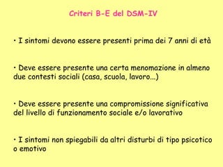 Criteri B-E del DSM-IV
• I sintomi devono essere presenti prima dei 7 anni di età
• Deve essere presente una certa menomazione in almeno
due contesti sociali (casa, scuola, lavoro...)
• Deve essere presente una compromissione significativa
del livello di funzionamento sociale e/o lavorativo
• I sintomi non spiegabili da altri disturbi di tipo psicotico
o emotivo
 