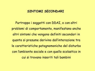 SINTOMI SECONDARI
Purtroppo i soggetti con DDAI, o con altri
problemi di comportamento, manifestano anche
altri sintomi che vengono definiti secondari in
quanto si presume derivino dall’interazione tra
le caratteristiche patognomoniche del disturbo
con l’ambiente sociale e con quello scolastico in
cui si trovano inseriti tali bambini
 