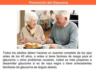 Prevención del Glaucoma
Todos los adultos deben hacerse un examen completo de los ojos
antes de los 40 años, o antes si tiene factores de riesgo para el
glaucoma u otros problemas oculares. Usted es más propenso a
desarrollar glaucoma si es de raza negra o tiene antecedentes
familiares de glaucoma de ángulo abierto.
 