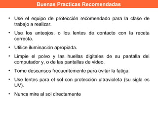 Buenas Practicas Recomendadas
• Use el equipo de protección recomendado para la clase de
trabajo a realizar.
• Use los anteojos, o los lentes de contacto con la receta
correcta.
• Utilice iluminación apropiada.
• Limpie el polvo y las huellas digitales de su pantalla del
computador y, o de las pantallas de video.
• Tome descansos frecuentemente para evitar la fatiga.
• Use lentes para el sol con protección ultravioleta (su sigla es
UV).
• Nunca mire al sol directamente
 