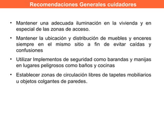 Recomendaciones Generales cuidadores
• Mantener una adecuada iluminación en la vivienda y en
especial de las zonas de acceso.
• Mantener la ubicación y distribución de muebles y enceres
siempre en el mismo sitio a fin de evitar caídas y
confusiones
• Utilizar Implementos de seguridad como barandas y manijas
en lugares peligrosos como baños y cocinas
• Establecer zonas de circulación libres de tapetes mobiliarios
u objetos colgantes de paredes.
 