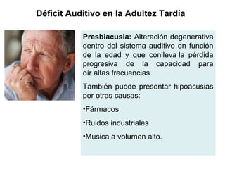 Presbiacusia: Alteración degenerativa
dentro del sistema auditivo en función
de la edad y que conlleva la pérdida
progresiva de la capacidad para
oír altas frecuencias
También puede presentar hipoacusias
por otras causas:
•Fármacos
•Ruidos industriales
•Música a volumen alto.
Déficit Auditivo en la Adultez Tardía
 