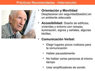 Prácticas Recomendadas - Intervención
• Orientación y Movilidad:
Desplazarse con seguridad(bastón) en
un ambiente adecuado
• Accesibilidad: Diseño de edificios,
viviendas y entorno con rampas,
iluminación, signos y señales, algunas
táctiles.
• Comunicación Verbal:
• Elegir lugares pocos ruidosos para
la comunicación
• Hablar pausadamente
• No hablar varias personas al mismo
tiempo
• Usar amplificadores de sonido
 