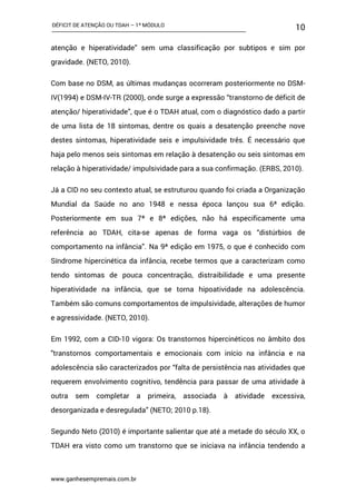 DÉFICIT DE ATENÇÃO OU TDAH – 1º MÓDULO
www.ganhesempremais.com.br
10
atenção e hiperatividade” sem uma classificação por subtipos e sim por
gravidade. (NETO, 2010).
Com base no DSM, as últimas mudanças ocorreram posteriormente no DSM-
IV(1994) e DSM-IV-TR (2000), onde surge a expressão “transtorno de déficit de
atenção/ hiperatividade”, que é o TDAH atual, com o diagnóstico dado a partir
de uma lista de 18 sintomas, dentre os quais a desatenção preenche nove
destes sintomas, hiperatividade seis e impulsividade três. É necessário que
haja pelo menos seis sintomas em relação à desatenção ou seis sintomas em
relação à hiperatividade/ impulsividade para a sua confirmação. (ERBS, 2010).
Já a CID no seu contexto atual, se estruturou quando foi criada a Organização
Mundial da Saúde no ano 1948 e nessa época lançou sua 6ª edição.
Posteriormente em sua 7ª e 8ª edições, não há especificamente uma
referência ao TDAH, cita-se apenas de forma vaga os “distúrbios de
comportamento na infância”. Na 9ª edição em 1975, o que é conhecido com
Síndrome hipercinética da infância, recebe termos que a caracterizam como
tendo sintomas de pouca concentração, distraibilidade e uma presente
hiperatividade na infância, que se torna hipoatividade na adolescência.
Também são comuns comportamentos de impulsividade, alterações de humor
e agressividade. (NETO, 2010).
Em 1992, com a CID-10 vigora: Os transtornos hipercinéticos no âmbito dos
"transtornos comportamentais e emocionais com início na infância e na
adolescência são caracterizados por “falta de persistência nas atividades que
requerem envolvimento cognitivo, tendência para passar de uma atividade à
outra sem completar a primeira, associada à atividade excessiva,
desorganizada e desregulada” (NETO; 2010 p.18).
Segundo Neto (2010) é importante salientar que até a metade do século XX, o
TDAH era visto como um transtorno que se iniciava na infância tendendo a
 