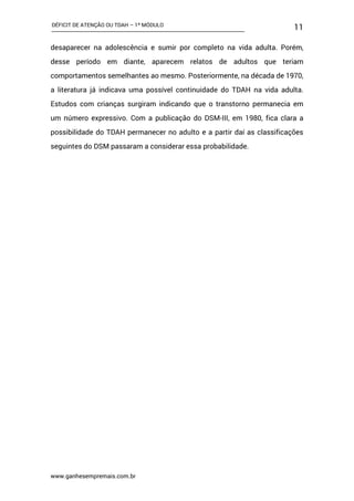 DÉFICIT DE ATENÇÃO OU TDAH – 1º MÓDULO
www.ganhesempremais.com.br
11
desaparecer na adolescência e sumir por completo na vida adulta. Porém,
desse período em diante, aparecem relatos de adultos que teriam
comportamentos semelhantes ao mesmo. Posteriormente, na década de 1970,
a literatura já indicava uma possível continuidade do TDAH na vida adulta.
Estudos com crianças surgiram indicando que o transtorno permanecia em
um número expressivo. Com a publicação do DSM-III, em 1980, fica clara a
possibilidade do TDAH permanecer no adulto e a partir daí as classificações
seguintes do DSM passaram a considerar essa probabilidade.
 