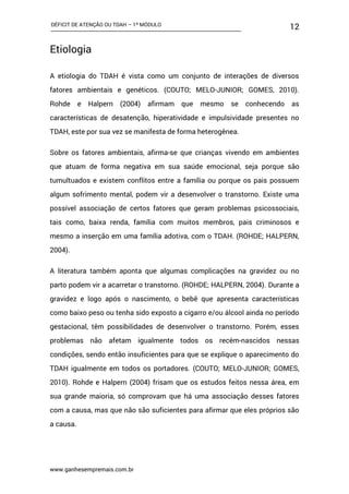 DÉFICIT DE ATENÇÃO OU TDAH – 1º MÓDULO
www.ganhesempremais.com.br
12
Etiologia
A etiologia do TDAH é vista como um conjunto de interações de diversos
fatores ambientais e genéticos. (COUTO; MELO-JUNIOR; GOMES, 2010).
Rohde e Halpern (2004) afirmam que mesmo se conhecendo as
características de desatenção, hiperatividade e impulsividade presentes no
TDAH, este por sua vez se manifesta de forma heterogênea.
Sobre os fatores ambientais, afirma-se que crianças vivendo em ambientes
que atuam de forma negativa em sua saúde emocional, seja porque são
tumultuados e existem conflitos entre a família ou porque os pais possuem
algum sofrimento mental, podem vir a desenvolver o transtorno. Existe uma
possível associação de certos fatores que geram problemas psicossociais,
tais como, baixa renda, família com muitos membros, pais criminosos e
mesmo a inserção em uma família adotiva, com o TDAH. (ROHDE; HALPERN,
2004).
A literatura também aponta que algumas complicações na gravidez ou no
parto podem vir a acarretar o transtorno. (ROHDE; HALPERN, 2004). Durante a
gravidez e logo após o nascimento, o bebê que apresenta características
como baixo peso ou tenha sido exposto a cigarro e/ou álcool ainda no período
gestacional, têm possibilidades de desenvolver o transtorno. Porém, esses
problemas não afetam igualmente todos os recém-nascidos nessas
condições, sendo então insuficientes para que se explique o aparecimento do
TDAH igualmente em todos os portadores. (COUTO; MELO-JUNIOR; GOMES,
2010). Rohde e Halpern (2004) frisam que os estudos feitos nessa área, em
sua grande maioria, só comprovam que há uma associação desses fatores
com a causa, mas que não são suficientes para afirmar que eles próprios são
a causa.
 