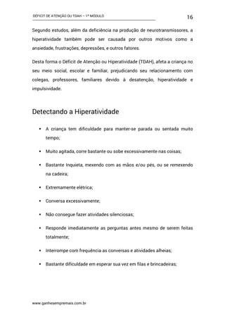 DÉFICIT DE ATENÇÃO OU TDAH – 1º MÓDULO
www.ganhesempremais.com.br
16
Segundo estudos, além da deficiência na produção de neurotransmissores, a
hiperatividade também pode ser causada por outros motivos como a
ansiedade, frustrações, depressões, e outros fatores.
Desta forma o Déficit de Atenção ou Hiperatividade (TDAH), afeta a criança no
seu meio social, escolar e familiar, prejudicando seu relacionamento com
colegas, professores, familiares devido à desatenção, hiperatividade e
impulsividade.
Detectando a Hiperatividade
 A criança tem dificuldade para manter-se parada ou sentada muito
tempo;
 Muito agitada, corre bastante ou sobe excessivamente nas coisas;
 Bastante Inquieta, mexendo com as mãos e/ou pés, ou se remexendo
na cadeira;
 Extremamente elétrica;
 Conversa excessivamente;
 Não consegue fazer atividades silenciosas;
 Responde imediatamente as perguntas antes mesmo de serem feitas
totalmente;
 Interrompe com frequência as conversas e atividades alheias;
 Bastante dificuldade em esperar sua vez em filas e brincadeiras;
 