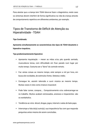 DÉFICIT DE ATENÇÃO OU TDAH – 1º MÓDULO
www.ganhesempremais.com.br
17
Para atestar que a criança tem TDAH deve-se fazer o diagnóstico, neste caso
os sintomas devem interferir de forma significativa na vida da criança através
de comportamento repetitivo em diferentes ambientes, por exemplo.
Tipos de Transtorno de Déficit de Atenção ou
Hiperatividade - TDAH
Tipo Combinado:
Apresenta simultaneamente as características dos tipos de TDAH desatento e
hiperativo-impulsivo.
Tipo predominantemente hiperativo:
 Apresenta inquietação – mexer as mãos e/ou pés quando sentado,
musculatura tensa, com dificuldade em ficar parado num lugar por
muito tempo. Costuma ser o "dono" do controle remoto.
 Faz várias coisas ao mesmo tempo, está sempre a mil por hora, em
busca de novidades, de estímulos fortes. Detesta o tédio.
 Consegue ler, assistir televisão e ouvir música ao mesmo tempo.
Muitas vezes é visto como imaturo insaciável.
 Pode falar comer, comprar,... Compulsivamente e/ou sobrecarregar-se
no trabalho. Muitos acabam estressados, ansiosos e impacientes: são
os workaholics.
 Tendência ao vício: álcool, drogas, jogos, Internet e salas de bate papo.
 Interrompe a fala do(s) outro(s); sua impaciência faz com que responda
perguntas antes mesmo de serem concluídas.
 