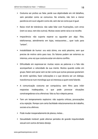 DÉFICIT DE ATENÇÃO OU TDAH – 1º MÓDULO
www.ganhesempremais.com.br
18
 Costuma ser prolixo ao falar, perde sua objetividade em mil detalhes,
sem perceber como se comunica. No entanto, não tem a menor
paciência em ouvir alguém como ele, sem dar-se conta que é igual.
 Baixo nível de tolerância: não sabe lidar com frustrações, com erros
(nem os seus, nem dos outros). Muitas vezes sente raiva e se recolhe.
 Impaciência: não suporta esperar ou aguardar por algo: filas,
telefonemas, atendimento em lojas, restaurantes..., quer tudo para
"ontem".
 Instabilidade de humor: ora está ótimo, ora está péssimo, sem que
precise de motivo sério para isso. Os fatores podem ser externos ou
internos, uma vez que costuma estar em eterno conflito.
 Dificuldade em expressar-se: muitas vezes as palavras e a fala não
acompanham a velocidade da sua mente. Muitos quando estão em
grupo, falam sem parar sem se dar conta que outras pessoas gostariam
de emitir opiniões, fazer colocações e o que deveria ser um diálogo,
transforma-se num monólogo que só interessa a quem está falando.
 A comunicação costuma ser compulsiva, sem filtro para inibir
respostas inadequadas, o que pode provocar situações
constrangedoras e/ou ofensivas: fala ou faz e depois pensa.
 Tem um temperamento explosivo: não suporta críticas, provocações
e/ou rejeição. Rompe com certa facilidade relacionamentos de trabalho,
sociais e/ou afetivos.
 Pode mudar inesperadamente de planos, metas...
 Sexualidade instável: pode alternar períodos de grande impulsividade
sexual com outros de baixo desejo.
 