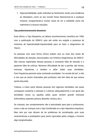 DÉFICIT DE ATENÇÃO OU TDAH – 1º MÓDULO
www.ganhesempremais.com.br
19
 Hipersensibilidade: pode melindrar-se facilmente, tendo uma tendência
ao desespero, como se seu mundo fosse desmoronar-se a qualquer
instante, incapacitando-o muitas vezes de ver a realidade como ela
realmente é, e buscar soluções.
Tipo predominantemente desatento:
Esse último, o Tipo Desatento, só obteve reconhecimento científico em 1994,
com a publicação do DSM-IV, pois até então era exigida a presença de
sintomas de hiperatividade-impulsividade para se fazer o diagnóstico de
TDA/H.
As pessoas com essa forma clínica exibem seis ou mais dos sinais de
dificuldades de atenção, mencionados nos Critérios Diagnósticos do DSM-IV.
São marcas registradas dessas pessoas a constante falta de atenção e a
aparente falta de esforço. Mostram dificuldade de dar a partida, são lentas,
morosas, hipoativas, e tendem a adiar todas suas atividades.
Com frequência parecem estar sonhando acordadas, “no mundo da lua”, e não
é raro que ao serem chamadas pelo professor não têm ideia do que estava
sendo discutido.
Todavia, a maior parte dessas pessoas tem algumas atividades nas quais
conseguem sustentar a atenção e o esforço adequadamente, e em geral são
atividades novas ou aquelas pelas quais sentem grande interesse
(informática, esportes, pintura, desenho, música, etc.).
Se crianças, seu comportamento não é perturbador para pais e professores,
como o são as crianças com o tipo Combinado ou o tipo Hiperativo-impulsivo.
Mas nem por isso deixam de ter problemas de socialização, pois suas
características a predispõem para serem ignoradas pelos colegas, e ficarem
algo marginalizadas.
 