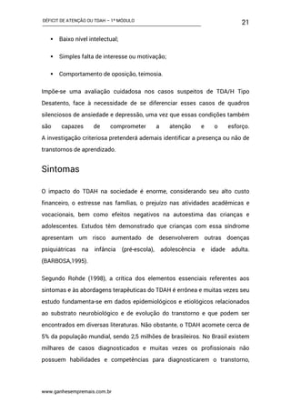 DÉFICIT DE ATENÇÃO OU TDAH – 1º MÓDULO
www.ganhesempremais.com.br
21
 Baixo nível intelectual;
 Simples falta de interesse ou motivação;
 Comportamento de oposição, teimosia.
Impõe-se uma avaliação cuidadosa nos casos suspeitos de TDA/H Tipo
Desatento, face à necessidade de se diferenciar esses casos de quadros
silenciosos de ansiedade e depressão, uma vez que essas condições também
são capazes de comprometer a atenção e o esforço.
A investigação criteriosa pretenderá ademais identificar a presença ou não de
transtornos de aprendizado.
Sintomas
O impacto do TDAH na sociedade é enorme, considerando seu alto custo
financeiro, o estresse nas famílias, o prejuízo nas atividades acadêmicas e
vocacionais, bem como efeitos negativos na autoestima das crianças e
adolescentes. Estudos têm demonstrado que crianças com essa síndrome
apresentam um risco aumentado de desenvolverem outras doenças
psiquiátricas na infância (pré-escola), adolescência e idade adulta.
(BARBOSA,1995).
Segundo Rohde (1998), a crítica dos elementos essenciais referentes aos
sintomas e às abordagens terapêuticas do TDAH é errônea e muitas vezes seu
estudo fundamenta-se em dados epidemiológicos e etiológicos relacionados
ao substrato neurobiológico e de evolução do transtorno e que podem ser
encontrados em diversas literaturas. Não obstante, o TDAH acomete cerca de
5% da população mundial, sendo 2,5 milhões de brasileiros. No Brasil existem
milhares de casos diagnosticados e muitas vezes os profissionais não
possuem habilidades e competências para diagnosticarem o transtorno,
 