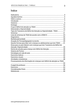 DÉFICIT DE ATENÇÃO OU TDAH – 1º MÓDULO
www.ganhesempremais.com.br
3
Índice
Dedicatória .............................................................................................................4
Agradecimentos.....................................................................................................5
Sobre a autora........................................................................................................6
Introdução ..............................................................................................................7
Histórico .................................................................................................................9
Etiologia................................................................................................................12
O que é Déficit de atenção ou TDAH...................................................................15
Detectando a Hiperatividade...............................................................................16
Tipos de Transtorno de Déficit de Atenção ou Hiperatividade - TDAH..............17
Sintomas ..............................................................................................................21
Lista de sintomas do TDAH de acordo com o DSM-IV.......................................23
Diagnóstico ..........................................................................................................26
Multidisciplinaridade ...........................................................................................28
Atuação do Psicopedagogo(a) na escola...........................................................29
Dezoito formas para lidar com crianças ou adolescentes que tem TDAH .......31
Dicas para os pais lidarem com crianças que tem Transtorno do Déficit de
Atenção /Hiperatividade......................................................................................35
Rotina de estudos para criança com Déficit de Atenção...................................38
Sistema de Pontos...............................................................................................39
Estratégias em sala de aula ................................................................................43
Exercícios lúdicos ................................................................................................45
Exercícios visuais ................................................................................................46
Atividades cinestésicas.......................................................................................48
Processamento da informação em crianças com Déficit de atenção ou TDAH
..............................................................................................................................55
O papel do professor............................................................................................58
Exercícios .............................................................................................................63
Considerações finais ...........................................................................................68
Referências ..........................................................................................................69
 
