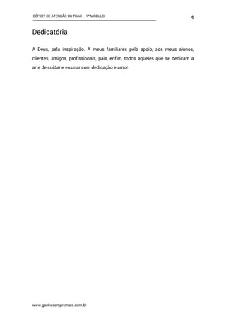 DÉFICIT DE ATENÇÃO OU TDAH – 1º MÓDULO
www.ganhesempremais.com.br
4
Dedicatória
A Deus, pela inspiração. A meus familiares pelo apoio, aos meus alunos,
clientes, amigos, profissionais, pais, enfim, todos aqueles que se dedicam a
arte de cuidar e ensinar com dedicação e amor.
 