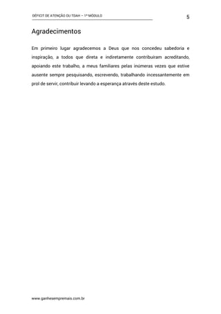 DÉFICIT DE ATENÇÃO OU TDAH – 1º MÓDULO
www.ganhesempremais.com.br
5
Agradecimentos
Em primeiro lugar agradecemos a Deus que nos concedeu sabedoria e
inspiração, a todos que direta e indiretamente contribuíram acreditando,
apoiando este trabalho, a meus familiares pelas inúmeras vezes que estive
ausente sempre pesquisando, escrevendo, trabalhando incessantemente em
prol de servir, contribuir levando a esperança através deste estudo.
 