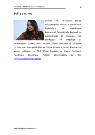 DÉFICIT DE ATENÇÃO OU TDAH – 1º MÓDULO
www.ganhesempremais.com.br
6
Sobre a autora
Doutora em Psicanálise Clinica,
Psicopedagoga Clínica e Institucional,
Especialista em Atendimento
Educacional Especializado, Bacharel em
Administração de Empresas, com
certificação em Distúrbios de
Aprendizagem, Dislexia, TDAH, Inclusão, Saúde Emocional do Educador.
Escritora com livros publicados na Editora Baraúna e TereArt, Poetisa com
poesias publicadas na CBJE (Clube Brasileiro de Jovens Escritores),
Palestrante, Funcionária Pública, administradora do Blog
www.ganhesempremais.com.br.
 