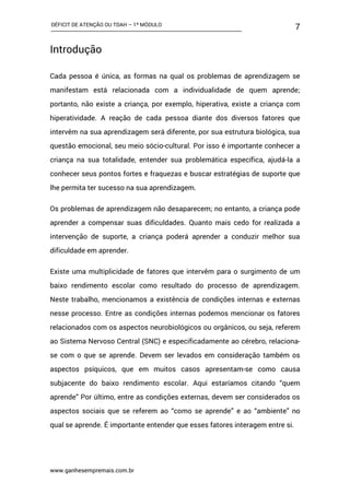 DÉFICIT DE ATENÇÃO OU TDAH – 1º MÓDULO
www.ganhesempremais.com.br
7
Introdução
Cada pessoa é única, as formas na qual os problemas de aprendizagem se
manifestam está relacionada com a individualidade de quem aprende;
portanto, não existe a criança, por exemplo, hiperativa, existe a criança com
hiperatividade. A reação de cada pessoa diante dos diversos fatores que
intervêm na sua aprendizagem será diferente, por sua estrutura biológica, sua
questão emocional, seu meio sócio-cultural. Por isso é importante conhecer a
criança na sua totalidade, entender sua problemática específica, ajudá-la a
conhecer seus pontos fortes e fraquezas e buscar estratégias de suporte que
lhe permita ter sucesso na sua aprendizagem.
Os problemas de aprendizagem não desaparecem; no entanto, a criança pode
aprender a compensar suas dificuldades. Quanto mais cedo for realizada a
intervenção de suporte, a criança poderá aprender a conduzir melhor sua
dificuldade em aprender.
Existe uma multiplicidade de fatores que intervêm para o surgimento de um
baixo rendimento escolar como resultado do processo de aprendizagem.
Neste trabalho, mencionamos a existência de condições internas e externas
nesse processo. Entre as condições internas podemos mencionar os fatores
relacionados com os aspectos neurobiológicos ou orgânicos, ou seja, referem
ao Sistema Nervoso Central (SNC) e especificadamente ao cérebro, relaciona-
se com o que se aprende. Devem ser levados em consideração também os
aspectos psíquicos, que em muitos casos apresentam-se como causa
subjacente do baixo rendimento escolar. Aqui estaríamos citando “quem
aprende” Por último, entre as condições externas, devem ser considerados os
aspectos sociais que se referem ao “como se aprende” e ao “ambiente” no
qual se aprende. É importante entender que esses fatores interagem entre si.
 