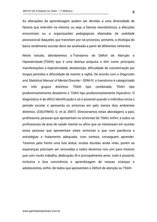 DÉFICIT DE ATENÇÃO OU TDAH – 1º MÓDULO
www.ganhesempremais.com.br
8
As alterações da aprendizagem podem ser devidas a uma diversidade de
fatores que intervêm na mesma, ou seja, a fatores neurobióticos, a afecções
emocionais ou a organizações pedagógicas afastadas da realidade
psicossocial daqueles que transitam por tal processo, portanto, a etiologia do
baixo rendimento escolar deve ser analisada a partir de diferentes vertentes.
Neste estudo, abordaremos o Transtorno de Déficit de Atenção e
Hiperatividade (TDAH) que é uma doença psíquica e têm como principais
manifestações a hiperatividade, desatenção, dificuldade de concentração por
longos períodos e dificuldade de manter a vigília. De acordo com o Diagnostic
and Statistical Manual of Mental Disorder - DSM-IV, o transtorno é categorizado
em três grupos distintos: TDAH tipo combinado, TDAH tipo
predominantemente desatento e TDAH tipo predominantemente hiperativo. O
diagnóstico é de difícil identificação e só é possível quando o indivíduo inicia o
período escolar e apresenta os sintomas em pelo menos dois ambientes
distintos. (COUTINHO, G. et al, 2007). Direcionamos estas abordagens a pais,
professores, pessoas que apresentam os sintomas do TDAH, enfim, a todos os
profissionais da área de saúde mental ou afins que se interessam em auxiliar
estas pessoas que apresentam estes sintomas e que com paciência e
estratégias e tratamento adequado, com certeza, conseguem aprender.
Teremos pela frente uma luta árdua, muitas dúvidas ainda virão, porém as
esperanças precisam ser renovadas e todos devemos nos unir para mostrar
que com muito trabalho, dedicação, fé e principalmente amor, tudo é possível,
inclusive a boa convivência e aprendizagem de nossas crianças e
adolescentes, enfim, de todos que apresentam o Déficit de atenção ou TDAH.
 