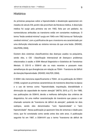 DÉFICIT DE ATENÇÃO OU TDAH – 1º MÓDULO
www.ganhesempremais.com.br
9
Histórico
As primeiras pesquisas sobre a hiperatividade e desatenção apareceram em
meados do século XIX, porém não provinham da literatura médica. A descrição
médica foi surgir pela primeira vez em 1902, feita por um pediatra. As
nomenclaturas atribuídas ao transtorno estão em constantes mudanças. O
termo “lesão cerebral mínima” surgiu em 1940 e em 1962 tornou-se “disfunção
cerebral mínima”, com a justificativa de que o transtorno era caracterizado por
uma disfunção relacionada ao sistema nervoso do que uma lesão. (ROHDE;
HALPERN, 2004).
Existem dois sistemas classificatórios das doenças usados na psiquiatria,
sendo eles, o CID - Classificação Internacional de Doenças e problemas
relacionados à saúde; e DSM- Manual Diagnóstico e Estatístico de Transtornos
Mentais. O CID-10 e DSM-IV são os mais recentes e possuem mais
semelhanças do que divergências em relação ao TDAH - Transtorno de Déficit
de Atenção/Hiperatividade. (ROHDE; HALPER, 2004).
O DSM-I não menciona especificamente o TDAH. Já na publicação do DSM-II
(1958), surgiram as primeiras características do transtorno descritas na época
e o uso de termos como: “hiperatividade, inquietação, distrabilidade e
diminuição da capacidade de manter atenção” (NETO, 2010, p.17). Em 1980,
nas publicações do DSM-III, devido a melhores definições dos critérios de
diagnóstico, há uma melhor caracterização do transtorno que passa a ser
chamado somente de “transtorno de déficit de atenção”, podendo ter dois
subtipos, sendo eles denominados “com hiperatividade” e “sem
hiperatividade”. Nessa publicação já aparecem lista de sintomas e idade para
início, que foi constatada como sendo antes dos sete anos. A publicação
seguinte foi em 1987, o DSM-III-R usa o termo “transtorno de déficit de
 