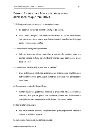 DÉFICIT DE ATENÇÃO OU TDAH – 1º MÓDULO
www.ganhesempremais.com.br
31
Dezoito formas para lidar com crianças ou
adolescentes que tem TDAH
1. Reduzir os atrasos de tempo e comunicar o tempo.
 Se possível, reduzir ao mínimo os tempos de espera.
 Usar timers, relógios, controladores de tempo ou outros dispositivos
que mostrem o tempo como algo físico quando houver limites de tempo
para a realização de tarefas.
2. Comunicar informações importantes.
 Colocar lembretes, dicas, sugestões e outras informações-chave em
pontos críticos do local para lembrar à criança ou ao adolescente o que
deve ser feito.
3. Comunicar a motivação (pensar “vencer/vencer”).
 Usar sistemas de símbolos, programas de recompensa, privilégios ou
outros reforçadores para ajudar a motivar a criança ou o adolescente
com TDAH.
4. Comunicar a resolução do problema.
 Tentar reduzir os problemas mentais a problemas físicos ou tarefas
manuais, em que as peças do problema podem ser manualmente
manipuladas para se encontrar soluções ou criar novas ideias.
5. Usar o retorno imediato.
 Agir rapidamente após um comportamento para proporcionar imediato
retorno positivo ou negativo.
6. Aumentar a frequência das consequências.
 