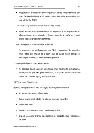 DÉFICIT DE ATENÇÃO OU TDAH – 1º MÓDULO
www.ganhesempremais.com.br
32
 Proporcionar mais retorno e consequências para o comportamento com
mais frequência do que é necessário para uma criança ou adolescente
que não tenha TDAH.
7. Aumentar a responsabilidade em relação aos outros.
 Fazer a criança ou o adolescente ser explicitamente responsável por
alguém várias vezes durante o dia (ou durante a tarefa ou o local)
quando coisas precisarem ser feitas.
8. Usar recompensas mais visíveis e artificiais.
 As crianças e os adolescentes com TDAH necessitam de incentivos
mais fortes para motivá-los a fazer o que os outros fazem com pouca
motivação externa por parte de outras pessoas.
9. Mudar periodicamente as recompensas.
 As pessoas TDAH parecem se entediar mais facilmente com algumas
recompensas; por isto, periodicamente, você pode precisar encontrar
novas para manter o programa interessante.
10. Tocar mais, falar menos.
Quando você precisar dar uma instrução, aprovação ou reprimida:
 Vá até a criança ou o adolescente.
 Toque-o (com afetividade) na mão, no braço ou no ombro.
 Olhe-o nos olhos.
 Declare brevemente (!) o que quer lhe comunicar.
 Depois encoraje a criança ou o adolescente a repetir o que você acabou
de dizer.
 