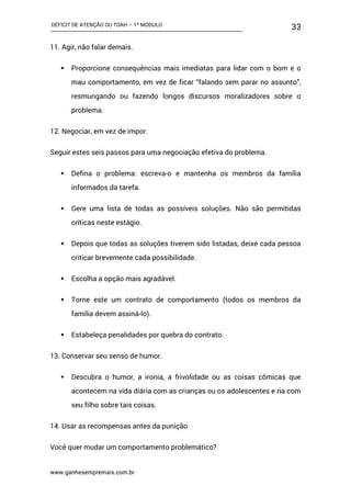 DÉFICIT DE ATENÇÃO OU TDAH – 1º MÓDULO
www.ganhesempremais.com.br
33
11. Agir, não falar demais.
 Proporcione consequências mais imediatas para lidar com o bom e o
mau comportamento, em vez de ficar “falando sem parar no assunto”,
resmungando ou fazendo longos discursos moralizadores sobre o
problema.
12. Negociar, em vez de impor.
Seguir estes seis passos para uma negociação efetiva do problema.
 Defina o problema: escreva-o e mantenha os membros da família
informados da tarefa.
 Gere uma lista de todas as possíveis soluções. Não são permitidas
críticas neste estágio.
 Depois que todas as soluções tiverem sido listadas, deixe cada pessoa
criticar brevemente cada possibilidade.
 Escolha a opção mais agradável.
 Torne este um contrato de comportamento (todos os membros da
família devem assiná-lo).
 Estabeleça penalidades por quebra do contrato.
13. Conservar seu senso de humor.
 Descubra o humor, a ironia, a frivolidade ou as coisas cômicas que
acontecem na vida diária com as crianças ou os adolescentes e ria com
seu filho sobre tais coisas.
14. Usar as recompensas antes da punição
Você quer mudar um comportamento problemático?
 