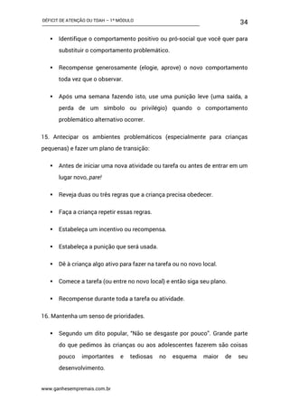 DÉFICIT DE ATENÇÃO OU TDAH – 1º MÓDULO
www.ganhesempremais.com.br
34
 Identifique o comportamento positivo ou pró-social que você quer para
substituir o comportamento problemático.
 Recompense generosamente (elogie, aprove) o novo comportamento
toda vez que o observar.
 Após uma semana fazendo isto, use uma punição leve (uma saída, a
perda de um símbolo ou privilégio) quando o comportamento
problemático alternativo ocorrer.
15. Antecipar os ambientes problemáticos (especialmente para crianças
pequenas) e fazer um plano de transição:
 Antes de iniciar uma nova atividade ou tarefa ou antes de entrar em um
lugar novo, pare!
 Reveja duas ou três regras que a criança precisa obedecer.
 Faça a criança repetir essas regras.
 Estabeleça um incentivo ou recompensa.
 Estabeleça a punição que será usada.
 Dê à criança algo ativo para fazer na tarefa ou no novo local.
 Comece a tarefa (ou entre no novo local) e então siga seu plano.
 Recompense durante toda a tarefa ou atividade.
16. Mantenha um senso de prioridades.
 Segundo um dito popular, “Não se desgaste por pouco”. Grande parte
do que pedimos às crianças ou aos adolescentes fazerem são coisas
pouco importantes e tediosas no esquema maior de seu
desenvolvimento.
 