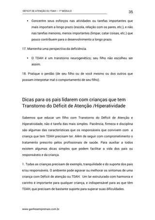 DÉFICIT DE ATENÇÃO OU TDAH – 1º MÓDULO
www.ganhesempremais.com.br
35
 Concentre seus esforços nas atividades ou tarefas importantes que
mais importam a longo prazo (escola, relação com os pares, etc.), e não
nas tarefas menores, menos importantes (limpar, catar coisas, etc.) que
pouco contribuem para o desenvolvimento a longo prazo.
17. Mantenha uma perspectiva da deficiência.
 O TDAH é um transtorno neurogenético; seu filho não escolheu ser
assim.
18. Pratique o perdão (de seu filho ou de você mesmo ou dos outros que
possam interpretar mal o comportamento de seu filho).
Dicas para os pais lidarem com crianças que tem
Transtorno do Déficit de Atenção /Hiperatividade
Sabemos que educar um filho com Transtorno do Déficit de Atenção e
Hiperatividade, não é tarefa das mais simples. Paciência, firmeza e disciplina
são algumas das características que os responsáveis que convivem com a
criança que tem TDAH precisam ter. Além de seguir com comprometimento o
tratamento prescrito pelos profissionais de saúde. Para auxiliar a todos
existem algumas dicas simples que podem facilitar a vida dos pais ou
responsáveis e da criança.
1. Todas as crianças precisam de exemplo, tranquilidade e do suporte dos pais
e/ou responsáveis. O ambiente pode agravar ou melhorar os sintomas de uma
criança com Déficit de atenção ou TDAH. Um lar estruturado com harmonia e
carinho é importante para qualquer criança, e indispensável para as que têm
TDAH, que precisam de bastante suporte para superar suas dificuldades.
 