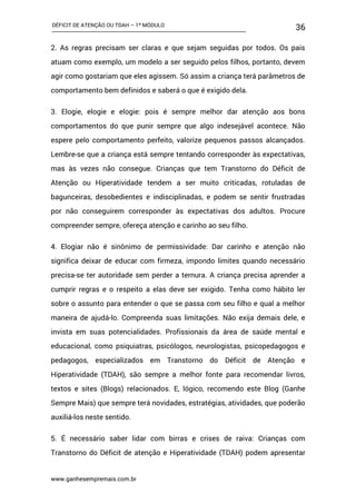 DÉFICIT DE ATENÇÃO OU TDAH – 1º MÓDULO
www.ganhesempremais.com.br
36
2. As regras precisam ser claras e que sejam seguidas por todos. Os pais
atuam como exemplo, um modelo a ser seguido pelos filhos, portanto, devem
agir como gostariam que eles agissem. Só assim a criança terá parâmetros de
comportamento bem definidos e saberá o que é exigido dela.
3. Elogie, elogie e elogie: pois é sempre melhor dar atenção aos bons
comportamentos do que punir sempre que algo indesejável acontece. Não
espere pelo comportamento perfeito, valorize pequenos passos alcançados.
Lembre-se que a criança está sempre tentando corresponder às expectativas,
mas às vezes não consegue. Crianças que tem Transtorno do Déficit de
Atenção ou Hiperatividade tendem a ser muito criticadas, rotuladas de
bagunceiras, desobedientes e indisciplinadas, e podem se sentir frustradas
por não conseguirem corresponder às expectativas dos adultos. Procure
compreender sempre, ofereça atenção e carinho ao seu filho.
4. Elogiar não é sinônimo de permissividade: Dar carinho e atenção não
significa deixar de educar com firmeza, impondo limites quando necessário
precisa-se ter autoridade sem perder a ternura. A criança precisa aprender a
cumprir regras e o respeito a elas deve ser exigido. Tenha como hábito ler
sobre o assunto para entender o que se passa com seu filho e qual a melhor
maneira de ajudá-lo. Compreenda suas limitações. Não exija demais dele, e
invista em suas potencialidades. Profissionais da área de saúde mental e
educacional, como psiquiatras, psicólogos, neurologistas, psicopedagogos e
pedagogos, especializados em Transtorno do Déficit de Atenção e
Hiperatividade (TDAH), são sempre a melhor fonte para recomendar livros,
textos e sites (Blogs) relacionados. E, lógico, recomendo este Blog (Ganhe
Sempre Mais) que sempre terá novidades, estratégias, atividades, que poderão
auxiliá-los neste sentido.
5. É necessário saber lidar com birras e crises de raiva: Crianças com
Transtorno do Déficit de atenção e Hiperatividade (TDAH) podem apresentar
 