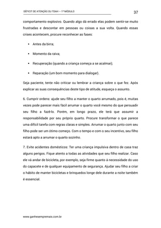 DÉFICIT DE ATENÇÃO OU TDAH – 1º MÓDULO
www.ganhesempremais.com.br
37
comportamento explosivo. Quando algo dá errado elas podem sentir-se muito
frustradas e descontar em pessoas ou coisas a sua volta. Quando essas
crises acontecem, procure reconhecer as fases:
 Antes da birra;
 Momento da raiva;
 Recuperação (quando a criança começa a se acalmar);
 Reparação (um bom momento para dialogar).
Seja paciente, tente não criticar ou lembrar a criança sobre o que fez. Após
explicar as suas consequências deste tipo de atitude, esqueça o assunto.
6. Cumprir ordens: ajude seu filho a manter o quarto arrumado, pois é, muitas
vezes pode parecer mais fácil arrumar o quarto você mesmo do que persuadir
seu filho a fazê-lo. Porém, em longo prazo, ele terá que assumir a
responsabilidade por seu próprio quarto. Procure transformar o que parece
uma difícil tarefa com regras claras e simples. Arrumar o quarto junto com seu
filho pode ser um ótimo começo. Com o tempo e com o seu incentivo, seu filho
estará apto a arrumar o quarto sozinho.
7. Evite acidentes domésticos: Ter uma criança impulsiva dentro de casa traz
alguns perigos. Fique atento a todas as atividades que seu filho realizar. Caso
ele vá andar de bicicleta, por exemplo, seja firme quanto á necessidade do uso
do capacete e de qualquer equipamento de segurança. Ajudar seu filho a criar
o hábito de manter bicicletas e brinquedos longe dele durante a noite também
é essencial.
 