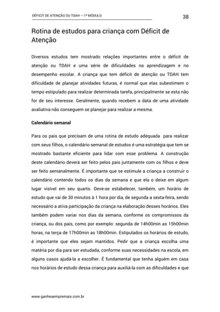 DÉFICIT DE ATENÇÃO OU TDAH – 1º MÓDULO
www.ganhesempremais.com.br
38
Rotina de estudos para criança com Déficit de
Atenção
Diversos estudos tem mostrado relações importantes entre o déficit de
atenção ou TDAH e uma série de dificuldades na aprendizagem e no
desempenho escolar. A criança que tem déficit de atenção ou TDAH tem
dificuldade de planejar atividades futuras, é normal que elas subestimem o
tempo estipulado para realizar determinada tarefa, principalmente se esta não
for de seu interesse. Geralmente, quando recebem a data de uma atividade
avaliativa não conseguem se planejar para realizar a mesma.
Calendário semanal
Para os pais que precisam de uma rotina de estudo adequada para realizar
com seus filhos, o calendário semanal de estudos é uma estratégia que tem se
mostrado bastante eficiente para lidar com esse problema. A construção
deste calendário deverá ser feito pelos pais juntamente com os filhos e deve
ser feito semanalmente. É importante que se estimule a criança a construir o
calendário contendo todos os dias da semana e que ela o deixe em algum
lugar visível em seu quarto. Deve-se estabelecer, também, um horário de
estudo que vai de 30 minutos à 1 hora por dia, de segunda a sexta-feira, sendo
necessário a ativa participação da criança na elaboração desses horários. Eles
também podem variar nos dias da semana, conforme os compromissos da
criança, ou dos pais, como por exemplo: segunda de 14h00min as 15h00min
horas, na terça de 17h00min as 18h00min. Estipulados os horários de estudo,
é importante que eles sejam mantidos. Pedir que a criança escolha uma
matéria por dia para ser estudada, conforme suas necessidades na escola, em
alguns casos ajudá-la a escolher. É fundamental que tenha alguém em casa
nos horários de estudo dessa criança para auxiliá-la com as dificuldades e que
 