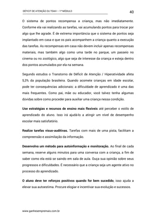 DÉFICIT DE ATENÇÃO OU TDAH – 1º MÓDULO
www.ganhesempremais.com.br
40
O sistema de pontos recompensa a criança, mas não imediatamente.
Conforme ela vai realizando as tarefas, vai acumulando pontos para trocar por
algo que lhe agrade. É de extrema importância que o sistema de pontos seja
implantado em casa e que os pais acompanhem a criança quanto a execução
das tarefas. As recompensas em casa não devem incluir apenas recompensas
materiais, mas também algo como uma tarde no parque, um passeio no
cinema ou no zoológico, algo que seja de interesse da criança e esteja dentro
dos pontos acumulados por ela na semana.
Segundo estudos o Transtorno de Déficit de Atenção / Hiperatividade afeta
5,3% da população brasileira. Quando acomete crianças em idade escolar,
pode ter consequências adicionais: a dificuldade de aprendizado é uma das
mais frequentes. Como pai, mãe ou educador, você talvez tenha algumas
dúvidas sobre como proceder para auxiliar uma criança nessa condição.
Use estratégias e recursos de ensino mais flexíveis até perceber o estilo de
aprendizado do aluno. Isso irá ajudá-lo a atingir um nível de desempenho
escolar mais satisfatório.
Realize tarefas visuo-auditivas. Tarefas com mais de uma pista, facilitam a
compreensão e assimilação da informação.
Desenvolva um método para autoinformação e monitoração. Ao final de cada
semana, reserve alguns minutos para uma conversa com a criança, a fim de
saber como ela está se saindo em sala de aula. Ouça sua opinião sobre seus
progressos e dificuldades. É necessário que a criança seja um agente ativo no
processo do aprendizado.
O aluno deve ter reforços positivos quando for bem sucedido, isso ajuda a
elevar sua autoestima. Procure elogiar e incentivar sua evolução e sucessos.
 