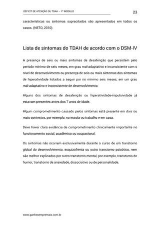 DÉFICIT DE ATENÇÃO OU TDAH – 1º MÓDULO
www.ganhesempremais.com.br
23
características ou sintomas supracitados são apresentados em todos os
casos. (NETO, 2010).
Lista de sintomas do TDAH de acordo com o DSM-IV
A presença de seis ou mais sintomas de desatenção que persistem pelo
período mínimo de seis meses, em grau mal-adaptativo e inconsistente com o
nível de desenvolvimento ou presença de seis ou mais sintomas dos sintomas
de hiperatividade listados a seguir por no mínimo seis meses, em um grau
mal-adaptativo e inconsistente de desenvolvimento.
Alguns dos sintomas de desatenção ou hiperatividade-impulsividade já
estavam presentes antes dos 7 anos de idade.
Algum comprometimento causado pelos sintomas está presente em dois ou
mais contextos, por exemplo, na escola ou trabalho e em casa.
Deve haver clara evidência de comprometimento clinicamente importante no
funcionamento social, acadêmico ou ocupacional.
Os sintomas não ocorrem exclusivamente durante o curso de um transtorno
global do desenvolvimento, esquizofrenia ou outro transtorno psicótico, nem
são melhor explicados por outro transtorno mental, por exemplo, transtorno do
humor, transtorno de ansiedade, dissociativo ou de personalidade.
 