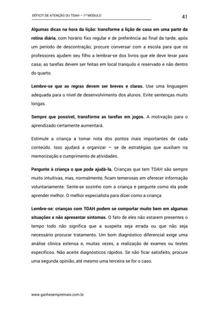 DÉFICIT DE ATENÇÃO OU TDAH – 1º MÓDULO
www.ganhesempremais.com.br
41
Algumas dicas na hora da lição: transforme a lição de casa em uma parte da
rotina diária, com horário fixo regular e de preferência ao final da tarde, após
um período de descontração; procure conversar com a escola para que os
professores ajudem seu filho a lembrar-se dos livros que ele deve levar para
casa; as tarefas devem ser feitas em local tranquilo e reservado e não dentro
do quarto.
Lembre-se que as regras devem ser breves e claras. Use uma linguagem
adequada para o nível de desenvolvimento dos alunos. Evite sentenças muito
longas.
Sempre que possível, transforme as tarefas em jogos. A motivação para o
aprendizado certamente aumentará.
Estimule a criança a tomar nota dos pontos mais importantes de cada
conteúdo. Isso ajudará a organizar – se de estratégias que auxiliam na
memorização e cumprimento de atividades.
Pergunte à criança o que pode ajudá-la. Crianças que tem TDAH são sempre
muito intuitivas, mas, normalmente, ficam temerosas em oferecer informação
voluntariamente. Sente-se sozinho com a criança e pergunte como ela pode
aprender melhor. O melhor especialista para dizer como a criança
Lembre-se: crianças com TDAH podem se comportar muito bem em algumas
situações e não apresentar sintomas. O fato de eles não estarem presentes o
tempo todo não significa que a suspeita seja errada ou que não seja
necessário procurar tratamento. Um bom diagnóstico diferencial exige uma
análise clínica extensa e, muitas vezes, a realização de exames ou testes
específicos. Não aceite diagnósticos rápidos. Se não ficar satisfeito, procure
uma segunda opinião, até mesmo uma terceira se for o caso.
 