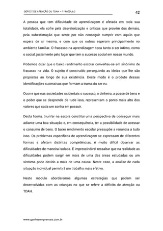 DÉFICIT DE ATENÇÃO OU TDAH – 1º MÓDULO
www.ganhesempremais.com.br
42
A pessoa que tem dificuldade de aprendizagem é afetada em toda sua
totalidade, ela sofre pela desvalorização e críticas que provém dos demais,
pela subestimação que sente por não conseguir cumprir com aquilo que
espera de si mesma, e com que os outros esperam principalmente no
ambiente familiar. O fracasso na aprendizagem toca tanto o ser íntimo, como
o social, justamente pelo lugar que tem o sucesso social em nosso mundo.
Podemos dizer que o baixo rendimento escolar converteu-se em sinônimo de
fracasso na vida. O sujeito é construído perseguindo as ideias que lhe são
propostas ao longo de sua existência. Deste modo é o produto dessas
identificações sucessivas que formam a trama do ser eu.
Ocorre que nas sociedades ocidentais o sucesso, o dinheiro, a posse de bens e
o poder que se desprende de tudo isso, representam o ponto mais alto dos
valores que cada um sonha em possuir.
Desta forma, triunfar na escola constitui uma perspectiva de conseguir mais
adiante uma boa situação e, em consequência, ter a possibilidade de acessar
o consumo de bens. O baixo rendimento escolar pressupõe a renuncia a tudo
isso. Os problemas específicos de aprendizagem se expressam de diferentes
formas e afetam distintas competências, é muito difícil observar as
dificuldades de maneira isolada. É imprescindível ressaltar que na realidade as
dificuldades podem surgir em mais de uma das áreas estudadas ou um
sintoma pode devido a mais de uma causa. Neste caso, a análise de cada
situação individual permitirá um trabalho mais efetivo.
Neste módulo abordaremos algumas estratégias que podem ser
desenvolvidas com as crianças no que se refere a déficits de atenção ou
TDAH.
 