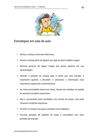 DÉFICIT DE ATENÇÃO OU TDAH – 1º MÓDULO
www.ganhesempremais.com.br
43
Estratégias em sala de aula
 Sentar a criança numa área silenciosa.
 Sentar a criança perto de alguém que seja um bom modelo a seguir.
 Sentá-la próximo de algum colega que possa apoiá-la em sua
aprendizagem.
 Orientar a atenção da criança para a tarefa que será iniciada. É
importante ajudá-la a descobrir e selecionar a informação mais
importante, organizá-la e sistematizá-la.
 As rotinas de trabalho devem ser claras. Devem ser evitadas, na medida
do possível variações imprevistas.
 Não é conveniente fazer atividades com limites de tempo. Isto pode
favorecer condutas impulsivas.
 Permitir um tempo extra para completar seus trabalhos.
 Encurtar períodos de trabalho de modo a coincidirem com seus
períodos de atenção.
 