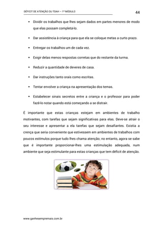 DÉFICIT DE ATENÇÃO OU TDAH – 1º MÓDULO
www.ganhesempremais.com.br
44
 Dividir os trabalhos que lhes sejam dados em partes menores de modo
que elas possam completá-lo.
 Dar assistência à criança para que ela se coloque metas a curto prazo.
 Entregar os trabalhos um de cada vez.
 Exigir delas menos respostas corretas que do restante da turma.
 Reduzir a quantidade de deveres de casa.
 Dar instruções tanto orais como escritas.
 Tentar envolver a criança na apresentação dos temas.
 Estabelecer sinais secretos entre a criança e o professor para poder
fazê-lo notar quando está começando a se distrair.
É importante que estas crianças estejam em ambientes de trabalho
motivantes, com tarefas que sejam significativas para elas. Deve-se atrair o
seu interesse e apresentar a ela tarefas que sejam desafiantes. Existia a
crença que seria conveniente que estivessem em ambientes de trabalhos com
poucos estímulos porque tudo lhes chama atenção; no entanto, agora se sabe
que é importante proporcionar-lhes uma estimulação adequada, num
ambiente que seja estimulante para estas crianças que tem déficit de atenção.
 