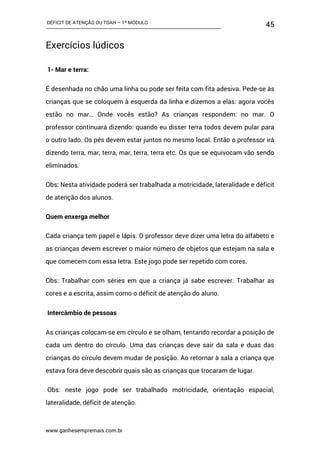 DÉFICIT DE ATENÇÃO OU TDAH – 1º MÓDULO
www.ganhesempremais.com.br
45
Exercícios lúdicos
1- Mar e terra:
É desenhada no chão uma linha ou pode ser feita com fita adesiva. Pede-se às
crianças que se coloquem à esquerda da linha e dizemos a elas: agora vocês
estão no mar… Onde vocês estão? As crianças respondem: no mar. O
professor continuará dizendo: quando eu disser terra todos devem pular para
o outro lado. Os pés devem estar juntos no mesmo local. Então o professor irá
dizendo terra, mar, terra, mar, terra, terra etc. Os que se equivocam vão sendo
eliminados.
Obs: Nesta atividade poderá ser trabalhada a motricidade, lateralidade e déficit
de atenção dos alunos.
Quem enxerga melhor
Cada criança tem papel e lápis. O professor deve dizer uma letra do alfabeto e
as crianças devem escrever o maior número de objetos que estejam na sala e
que comecem com essa letra. Este jogo pode ser repetido com cores.
Obs: Trabalhar com séries em que a criança já sabe escrever. Trabalhar as
cores e a escrita, assim como o déficit de atenção do aluno.
Intercâmbio de pessoas
As crianças colocam-se em círculo e se olham, tentando recordar a posição de
cada um dentro do círculo. Uma das crianças deve sair da sala e duas das
crianças do círculo devem mudar de posição. Ao retornar à sala a criança que
estava fora deve descobrir quais são as crianças que trocaram de lugar.
Obs: neste jogo pode ser trabalhado motricidade, orientação espacial,
lateralidade, déficit de atenção.
 