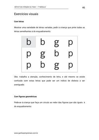 DÉFICIT DE ATENÇÃO OU TDAH – 1º MÓDULO
www.ganhesempremais.com.br
46
Exercícios visuais
Com letras
Mostrar uma variedade de letras variadas, pedir à criança que pinte todas as
letras semelhantes à do enquadramento.
Obs: trabalha a atenção, conhecimento de letra, e até mesmo se existe
confusão com estas letras que pode ser um indício de dislexia a ser
averiguado.
Com figuras geométricas
Pede-se à criança que faça um círculo ao redor das figuras que são iguais à
do enquadramento:
 