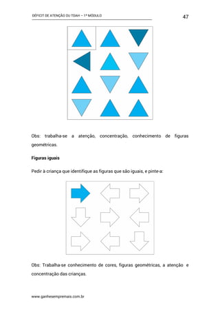 DÉFICIT DE ATENÇÃO OU TDAH – 1º MÓDULO
www.ganhesempremais.com.br
47
Obs: trabalha-se a atenção, concentração, conhecimento de figuras
geométricas.
Figuras iguais
Pedir à criança que identifique as figuras que são iguais, e pinte-a:
Obs: Trabalha-se conhecimento de cores, figuras geométricas, a atenção e
concentração das crianças.
 