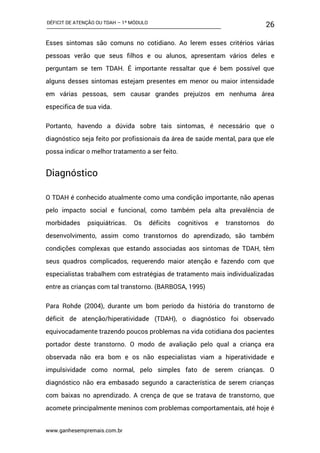 DÉFICIT DE ATENÇÃO OU TDAH – 1º MÓDULO
www.ganhesempremais.com.br
26
Esses sintomas são comuns no cotidiano. Ao lerem esses critérios várias
pessoas verão que seus filhos e ou alunos, apresentam vários deles e
perguntam se tem TDAH. É importante ressaltar que é bem possível que
alguns desses sintomas estejam presentes em menor ou maior intensidade
em várias pessoas, sem causar grandes prejuízos em nenhuma área
especifica de sua vida.
Portanto, havendo a dúvida sobre tais sintomas, é necessário que o
diagnóstico seja feito por profissionais da área de saúde mental, para que ele
possa indicar o melhor tratamento a ser feito.
Diagnóstico
O TDAH é conhecido atualmente como uma condição importante, não apenas
pelo impacto social e funcional, como também pela alta prevalência de
morbidades psiquiátricas. Os déficits cognitivos e transtornos do
desenvolvimento, assim como transtornos do aprendizado, são também
condições complexas que estando associadas aos sintomas de TDAH, têm
seus quadros complicados, requerendo maior atenção e fazendo com que
especialistas trabalhem com estratégias de tratamento mais individualizadas
entre as crianças com tal transtorno. (BARBOSA, 1995)
Para Rohde (2004), durante um bom período da história do transtorno de
déficit de atenção/hiperatividade (TDAH), o diagnóstico foi observado
equivocadamente trazendo poucos problemas na vida cotidiana dos pacientes
portador deste transtorno. O modo de avaliação pelo qual a criança era
observada não era bom e os não especialistas viam a hiperatividade e
impulsividade como normal, pelo simples fato de serem crianças. O
diagnóstico não era embasado segundo a característica de serem crianças
com baixas no aprendizado. A crença de que se tratava de transtorno, que
acomete principalmente meninos com problemas comportamentais, até hoje é
 