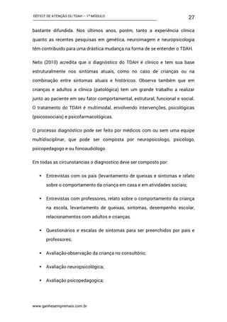 DÉFICIT DE ATENÇÃO OU TDAH – 1º MÓDULO
www.ganhesempremais.com.br
27
bastante difundida. Nos últimos anos, porém, tanto a experiência clínica
quanto as recentes pesquisas em genética, neuroimagem e neuropsicologia
têm contribuído para uma drástica mudança na forma de se entender o TDAH.
Neto (2010) acredita que o diagnóstico do TDAH é clínico e tem sua base
estruturalmente nos sintomas atuais, como no caso de crianças ou na
combinação entre sintomas atuais e históricos. Observa também que em
crianças e adultos a clínica (patológica) tem um grande trabalho a realizar
junto ao paciente em seu fator comportamental, estrutural, funcional e social.
O tratamento do TDAH é multimodal, envolvendo intervenções, psicológicas
(psicossociais) e psicofarmacológicas.
O processo diagnóstico pode ser feito por médicos com ou sem uma equipe
multidisciplinar, que pode ser composta por neuropsicologo, psicólogo,
psicopedagogo e ou fonoaudiólogo.
Em todas as circunstancias o diagnostico deve ser composto por:
 Entrevistas com os pais (levantamento de queixas e sintomas e relato
sobre o comportamento da criança em casa e em atividades sociais;
 Entrevistas com professores, relato sobre o comportamento da criança
na escola, levantamento de queixas, sintomas, desempenho escolar,
relacionamentos com adultos e crianças.
 Questionários e escalas de sintomas para ser preenchidos por pais e
professores;
 Avaliação-observação da criança no consultório;
 Avaliação neuropsicológica;
 Avaliação psicopedagogica;
 