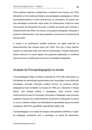 DÉFICIT DE ATENÇÃO OU TDAH – 1º MÓDULO
www.ganhesempremais.com.br
29
Como pudemos observar, o diagnóstico e tratamento de crianças com TDAH
demandam a intervenção psicológica, psicopedagógica, pedagógica e médica
(neurologista/pediatra e outros profissionais, se necessário). De acordo com
esta abordagem envolvendo essas áreas do conhecimento origina-se então
um processo de treinamento dos pais e também da escola para controlar o
comportamento dos filhos e/ou alunos, um programa pedagógico adequado e
possíveis medicamentos, caso seja necessário e prescrito por profissional da
área de saúde.
A escola e os professores também possuem um papel essencial no
desenvolvimento das crianças quem tem TDAH. Para que o aluno obtenha
sucesso na aula pode exigir uma série de intervenções. Crianças hiperativas
podem continuar na classe regular com pequenas adaptações no ambiente
estrutural como a modificação do currículo e estratégias adequadas.
Atuação do Psicopedagogo(a) na escola
A psicopedagogia chegou ao Brasil na década de 1970 onde, nesta época, as
dificuldades de aprendizado apresentadas eram associadas a uma disfunção
neurológica, chamada disfunção cerebral mínima. Os primeiros centros
pedagógicos foram fundados na Europa em 1946, por J Boutonier e George
Mauco, com direção médica e pedagógica. Estes Centros uniam
conhecimento da área de Psicologia, Psicanálise e Pedagogia, onde tentavam
readaptar crianças com comportamentos socialmente inadequados na escola
ou no lar, e atender crianças com dificuldade de aprendizado apesar de serem
inteligentes. (BATISTA, apud MERY, apud BOSSA, 2000, p.39).
A psicopedagogia é um campo de atuação onde podemos identificar a “ação”
da pedagogia juntamente com a psicologia, no intuito de desenvolver
 